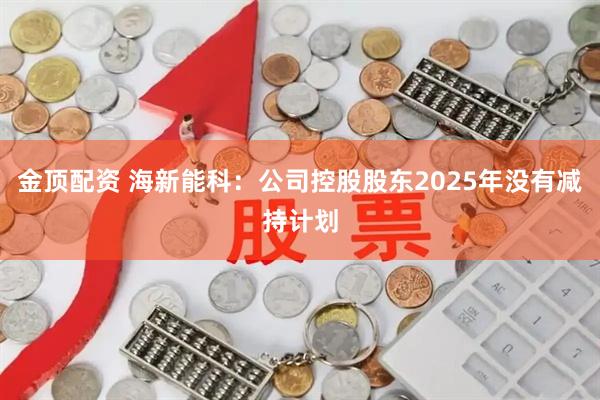 金顶配资 海新能科：公司控股股东2025年没有减持计划
