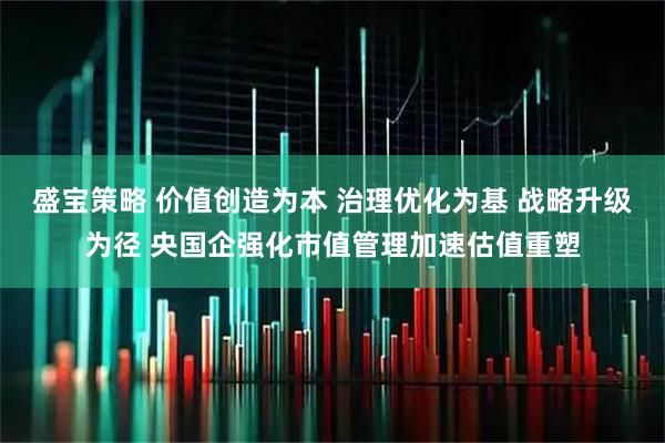 盛宝策略 价值创造为本 治理优化为基 战略升级为径 央国企强化市值管理加速估值重塑