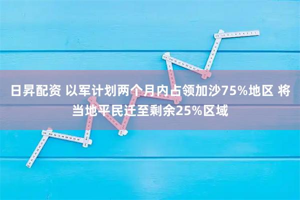 日昇配资 以军计划两个月内占领加沙75%地区 将当地平民迁至剩余25%区域