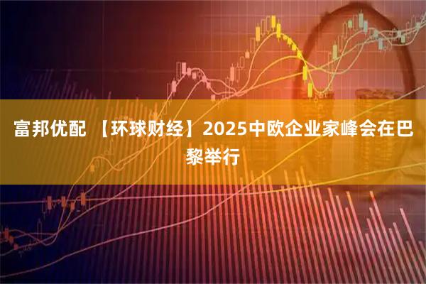富邦优配 【环球财经】2025中欧企业家峰会在巴黎举行