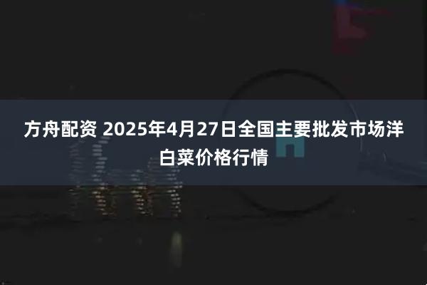 方舟配资 2025年4月27日全国主要批发市场洋白菜价格行情