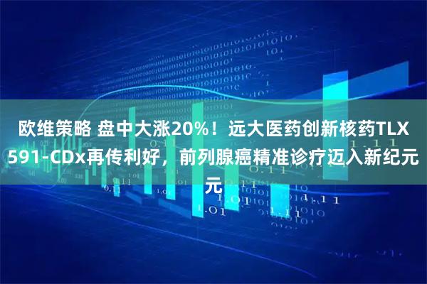 欧维策略 盘中大涨20%！远大医药创新核药TLX591-CDx再传利好，前列腺癌精准诊疗迈入新纪元