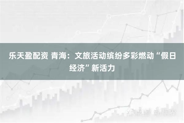 乐天盈配资 青海：文旅活动缤纷多彩燃动“假日经济”新活力