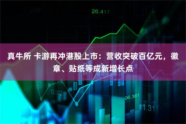 真牛所 卡游再冲港股上市：营收突破百亿元，徽章、贴纸等成新增长点