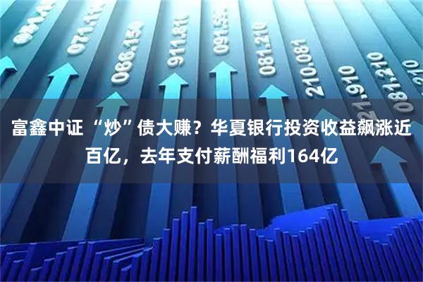 富鑫中证 “炒”债大赚？华夏银行投资收益飙涨近百亿，去年支付薪酬福利164亿