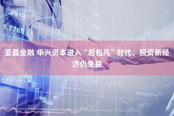亚晶金融 华兴资本进入“后包凡”时代，投资新经济仍受益