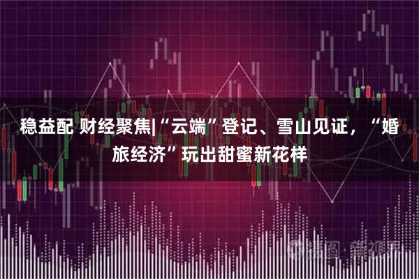 稳益配 财经聚焦|“云端”登记、雪山见证，“婚旅经济”玩出甜蜜新花样