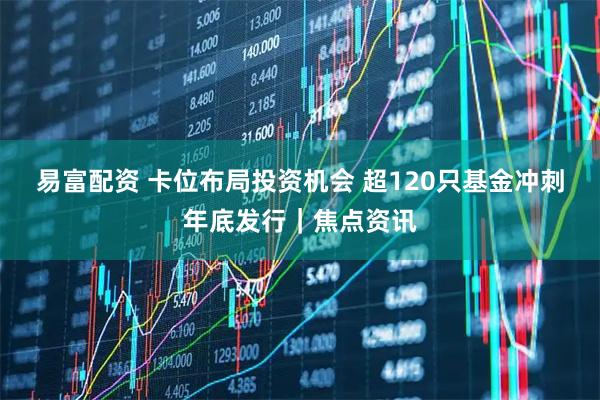易富配资 卡位布局投资机会 超120只基金冲刺年底发行｜焦点资讯