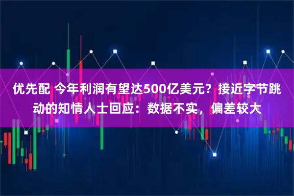 优先配 今年利润有望达500亿美元？接近字节跳动的知情人士回应：数据不实，偏差较大