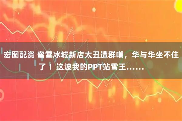 宏图配资 蜜雪冰城新店太丑遭群嘲，华与华坐不住了 ！这波我的PPT站雪王……