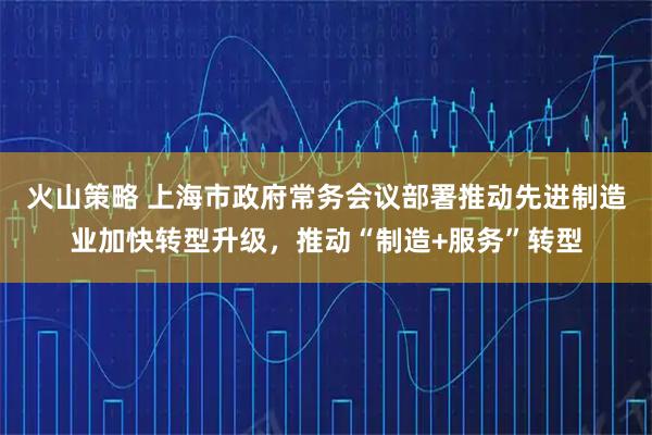 火山策略 上海市政府常务会议部署推动先进制造业加快转型升级，推动“制造+服务”转型