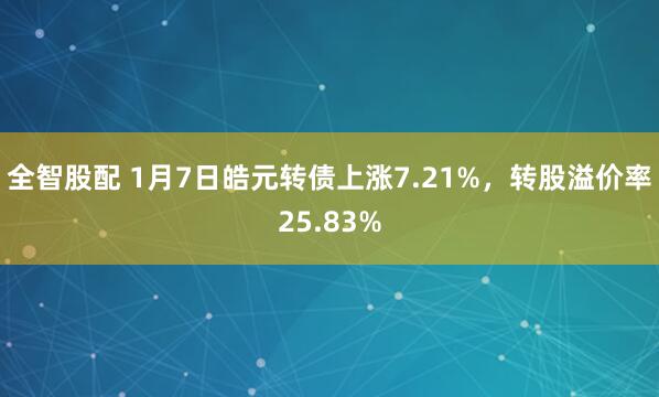 全智股配 1月7日皓元转债上涨7.21%，转股溢价率25.83%