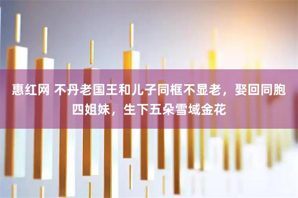 惠红网 不丹老国王和儿子同框不显老，娶回同胞四姐妹，生下五朵雪域金花