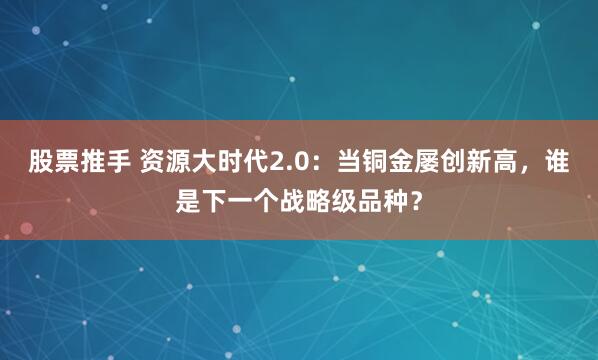 股票推手 资源大时代2.0：当铜金屡创新高，谁是下一个战略级品种？