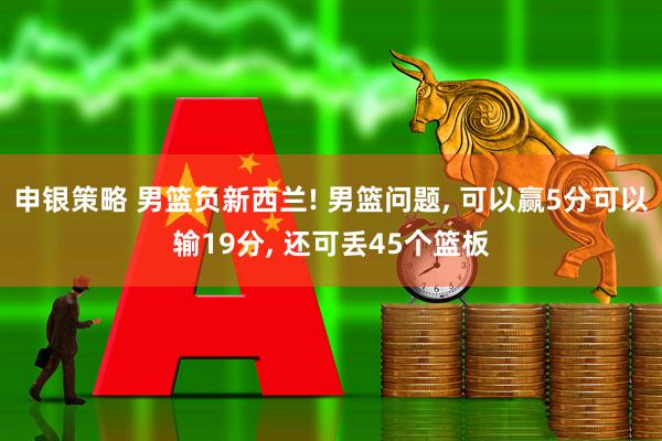 申银策略 男篮负新西兰! 男篮问题, 可以赢5分可以输19分, 还可丢45个篮板